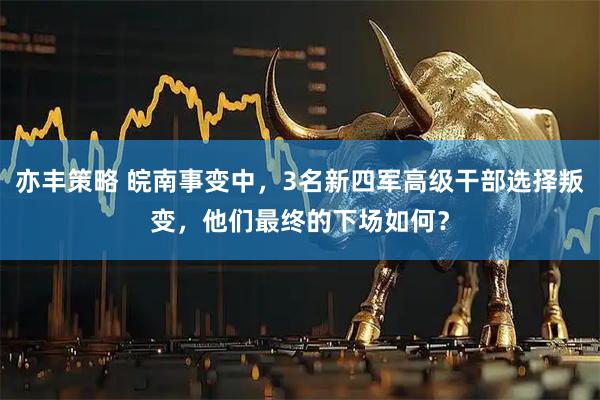 亦丰策略 皖南事变中，3名新四军高级干部选择叛变，他们最终的下场如何？