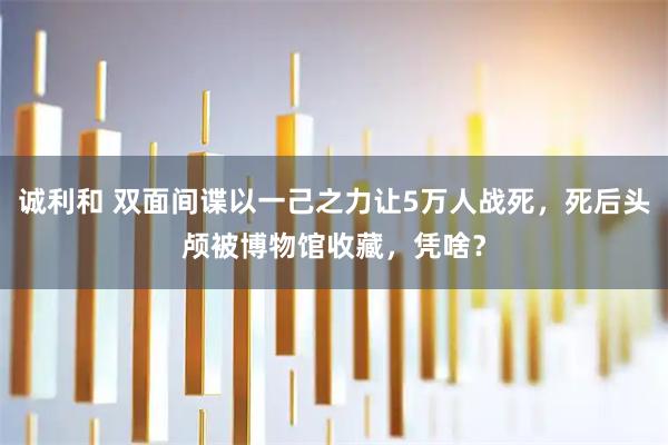 诚利和 双面间谍以一己之力让5万人战死，死后头颅被博物馆收藏，凭啥？
