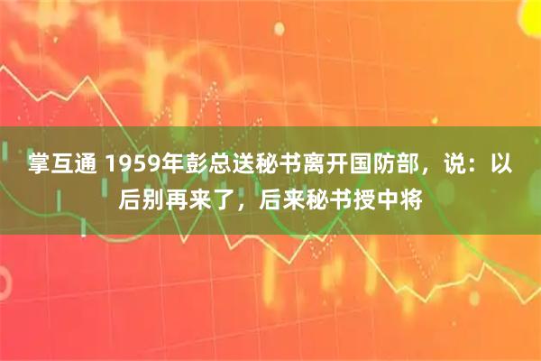 掌互通 1959年彭总送秘书离开国防部，说：以后别再来了，后来秘书授中将
