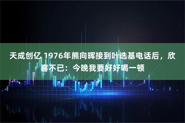 天成创亿 1976年熊向晖接到叶选基电话后，欣喜不已：今晚我要好好喝一顿