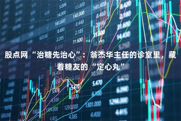 股点网 “治糖先治心”：翁杰华主任的诊室里，藏着糖友的 “定心丸”