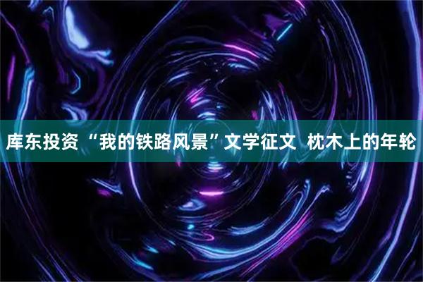 库东投资 “我的铁路风景”文学征文  枕木上的年轮