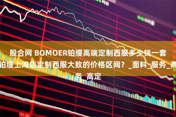 股合网 BOMOER铂缦高端定制西服多少钱一套?铂缦上海店定制西服大致的价格区间?_面料_服务_高定