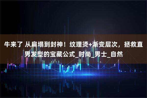 牛来了 从扁塌到封神!纹理烫+渐变层次,拯救直男发型的宝藏公式_时尚_男士_自然