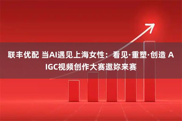 联丰优配 当AI遇见上海女性：看见·重塑·创造 AIGC视频创作大赛邀妳来赛