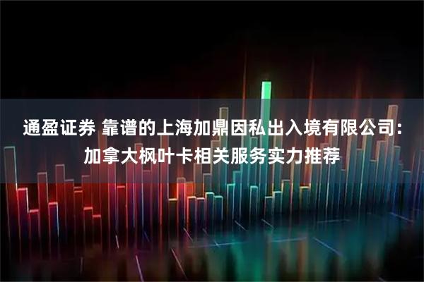 通盈证券 靠谱的上海加鼎因私出入境有限公司：加拿大枫叶卡相关服务实力推荐