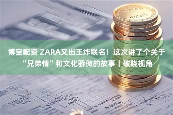 博宝配资 ZARA又出王炸联名！这次讲了个关于“兄弟情”和文化骄傲的故事｜破晓视角