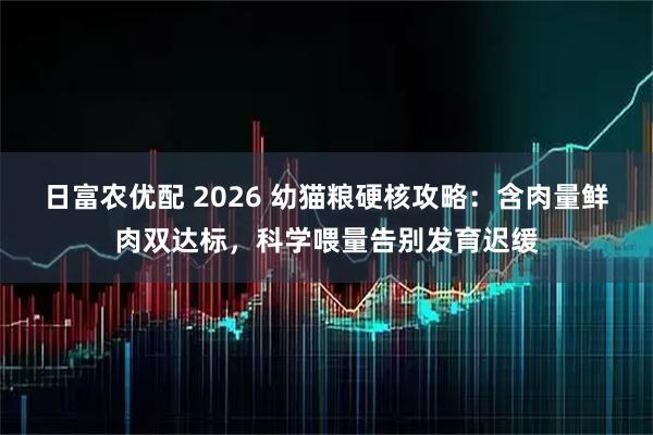 日富农优配 2026 幼猫粮硬核攻略:含肉量鲜肉双达标,科学喂量告别发育迟缓