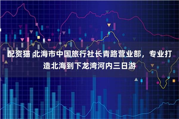 配资猫 北海市中国旅行社长青路营业部,专业打造北海到下龙湾河内三日游