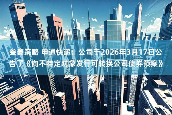叁鑫策略 申通快递：公司于2026年3月17日公告了《向不特定对象发行可转换公司债券预案》