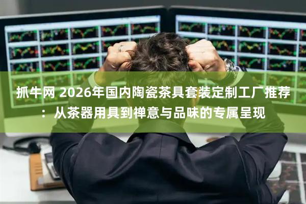 抓牛网 2026年国内陶瓷茶具套装定制工厂推荐：从茶器用具到禅意与品味的专属呈现