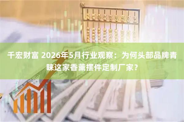 千宏财富 2026年5月行业观察：为何头部品牌青睐这家香薰摆件定制厂家？