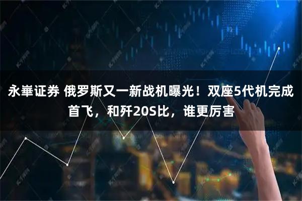 永崋证券 俄罗斯又一新战机曝光！双座5代机完成首飞，和歼20S比，谁更厉害