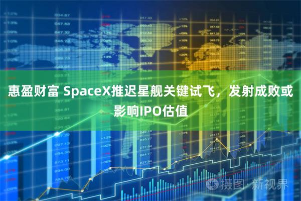 惠盈财富 SpaceX推迟星舰关键试飞，发射成败或影响IPO估值