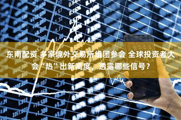 东南配资 多家境外交易所组团参会 全球投资者大会“热”出新高度，透露哪些信号？