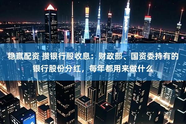 稳赢配资 攒银行股收息：财政部、国资委持有的银行股份分红，每年都用来做什么
