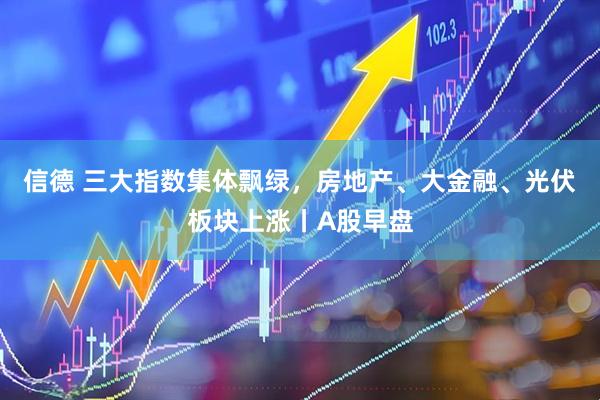 信德 三大指数集体飘绿，房地产、大金融、光伏板块上涨丨A股早盘