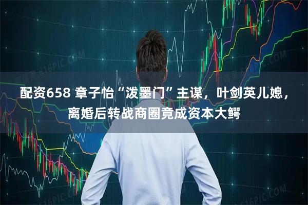 配资658 章子怡“泼墨门”主谋，叶剑英儿媳，离婚后转战商圈竟成资本大鳄
