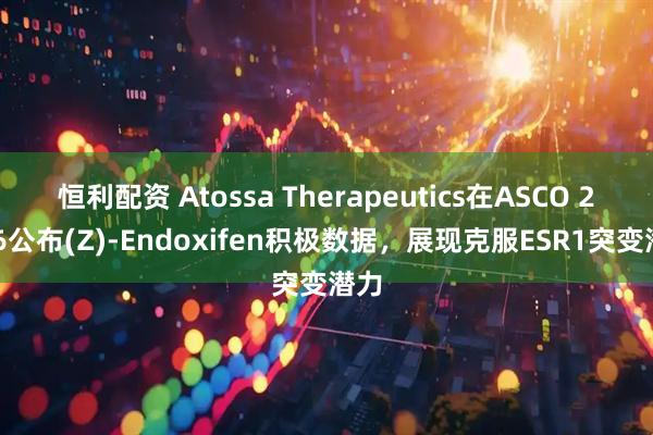 恒利配资 Atossa Therapeutics在ASCO 2026公布(Z)-Endoxifen积极数据，展现克服ESR1突变潜力