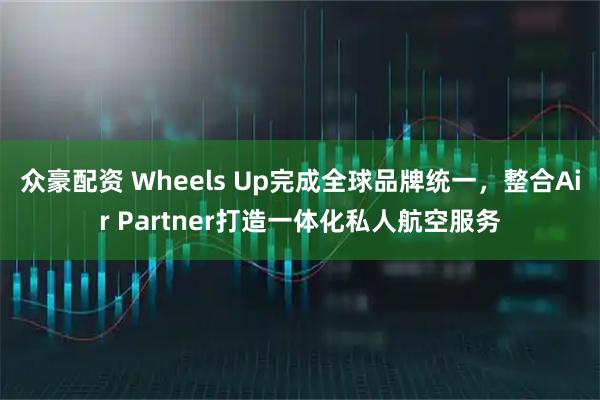 众豪配资 Wheels Up完成全球品牌统一，整合Air Partner打造一体化私人航空服务