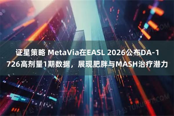 证星策略 MetaVia在EASL 2026公布DA-1726高剂量1期数据，展现肥胖与MASH治疗潜力