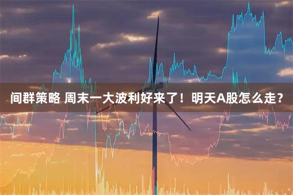 间群策略 周末一大波利好来了！明天A股怎么走？