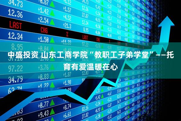 中盛投资 山东工商学院“教职工子弟学堂”——托育有爱温暖在心