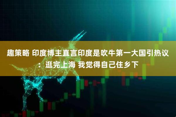 趣策略 印度博主直言印度是吹牛第一大国引热议：逛完上海 我觉得自己住乡下