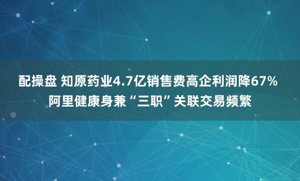 配操盘 知原药业4.7亿销售费高企利润降67% 阿里健康身兼“三职”关联交易频繁