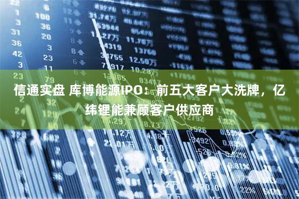 信通实盘 库博能源IPO：前五大客户大洗牌，亿纬锂能兼顾客户供应商