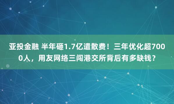 亚投金融 半年砸1.7亿遣散费！三年优化超7000人，用友网络三闯港交所背后有多缺钱？