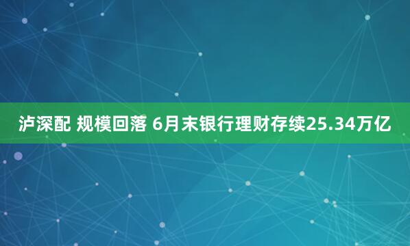 泸深配 规模回落 6月末银行理财存续25.34万亿