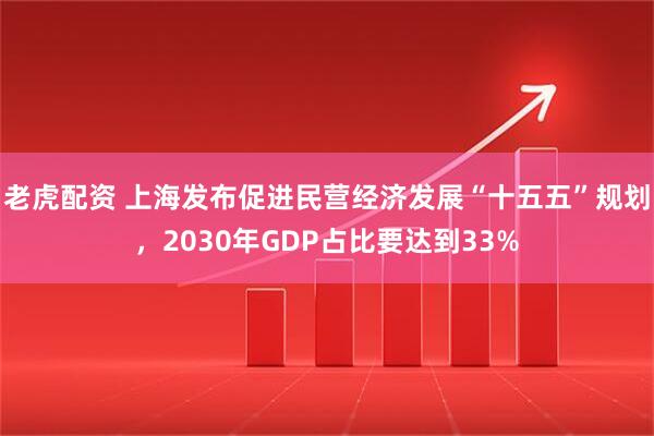 老虎配资 上海发布促进民营经济发展“十五五”规划，2030年GDP占比要达到33%
