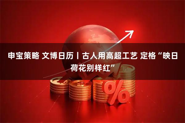申宝策略 文博日历丨古人用高超工艺 定格“映日荷花别样红”