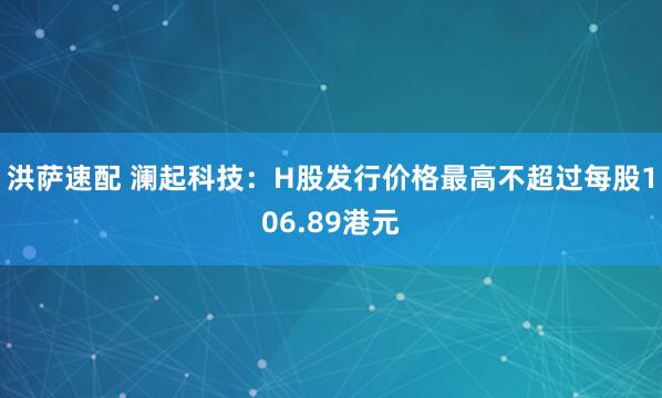 洪萨速配 澜起科技：H股发行价格最高不超过每股106.89港元